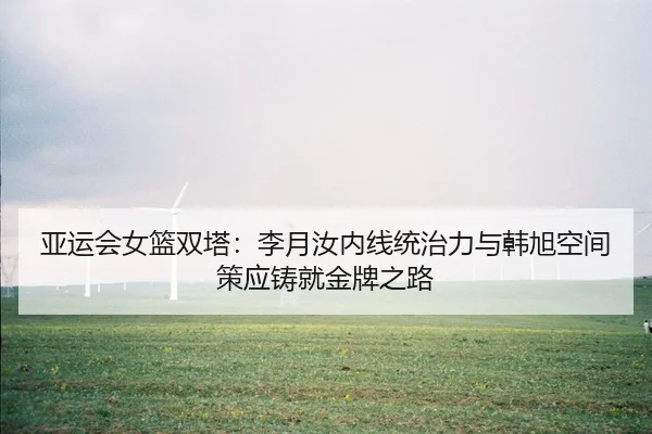 亚运会女篮双塔：李月汝内线统治力与韩旭空间策应铸就金牌之路