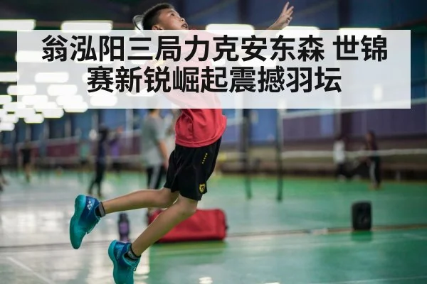 翁泓阳三局力克安东森 世锦赛新锐崛起震撼羽坛