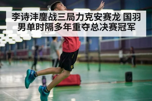 李诗沣鏖战三局力克安赛龙 国羽男单时隔多年重夺总决赛冠军